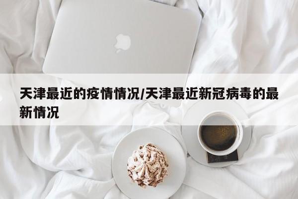 天津最近的疫情情况/天津最近新冠病毒的最新情况