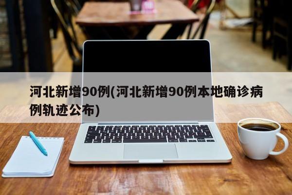 河北新增90例(河北新增90例本地确诊病例轨迹公布)