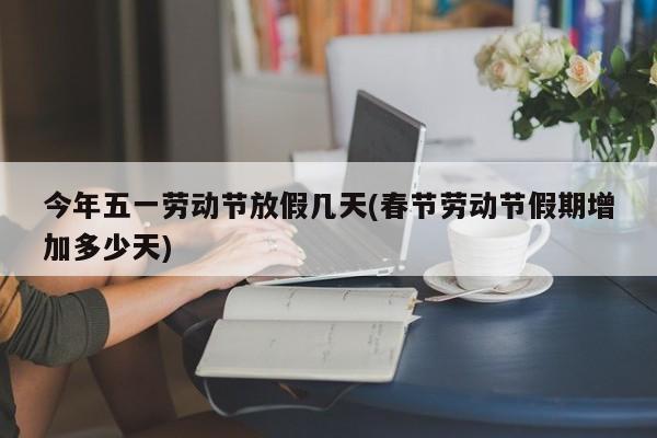 今年五一劳动节放假几天(春节劳动节假期增加多少天)