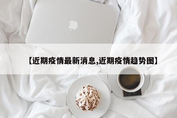 【近期疫情最新消息,近期疫情趋势图】