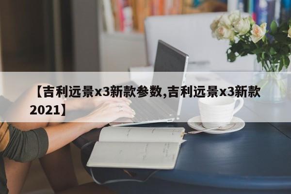【吉利远景x3新款参数,吉利远景x3新款2021】