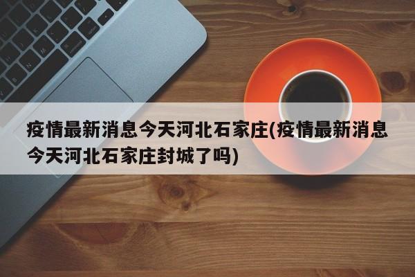 疫情最新消息今天河北石家庄(疫情最新消息今天河北石家庄封城了吗)