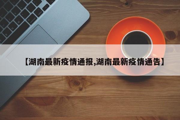 【湖南最新疫情通报,湖南最新疫情通告】