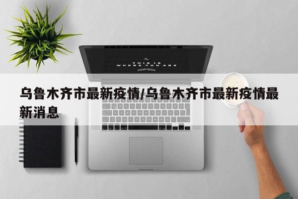 乌鲁木齐市最新疫情/乌鲁木齐市最新疫情最新消息