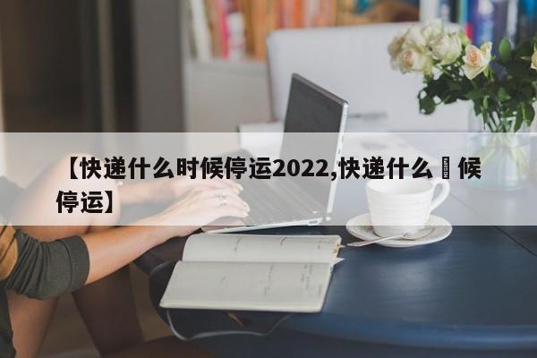 【快递什么时候停运2022,快递什么吋候停运】