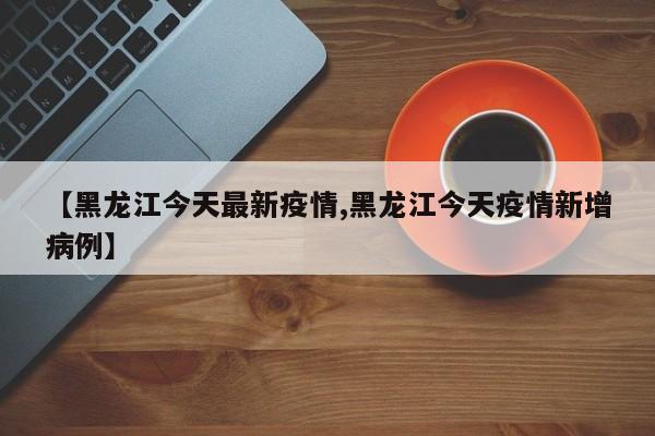 【黑龙江今天最新疫情,黑龙江今天疫情新增病例】