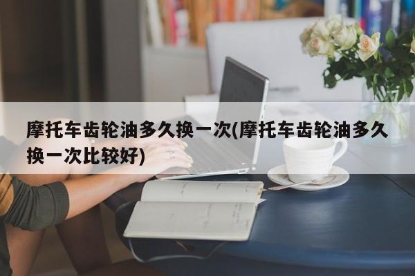 摩托车齿轮油多久换一次(摩托车齿轮油多久换一次比较好)