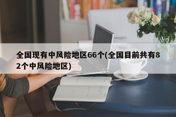 全国现有中风险地区66个(全国目前共有82个中风险地区)