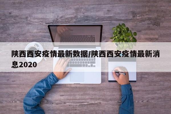陕西西安疫情最新数据/陕西西安疫情最新消息2020