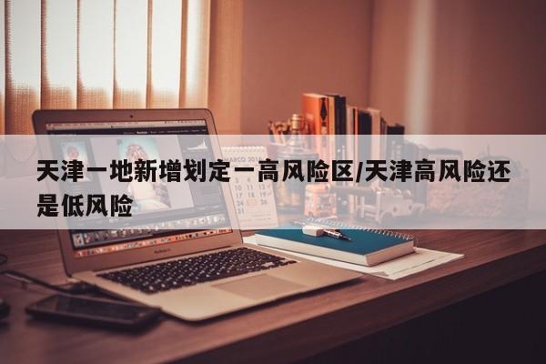 天津一地新增划定一高风险区/天津高风险还是低风险