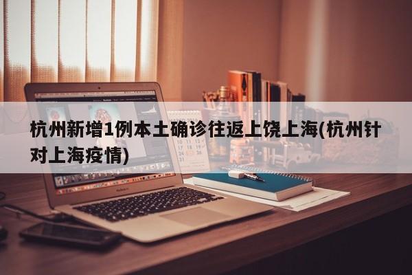 杭州新增1例本土确诊往返上饶上海(杭州针对上海疫情)