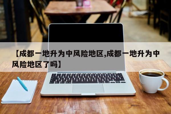 【成都一地升为中风险地区,成都一地升为中风险地区了吗】