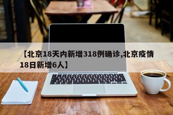【北京18天内新增318例确诊,北京疫情18日新增6人】