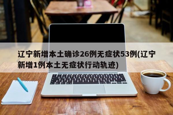 辽宁新增本土确诊26例无症状53例(辽宁新增1例本土无症状行动轨迹)